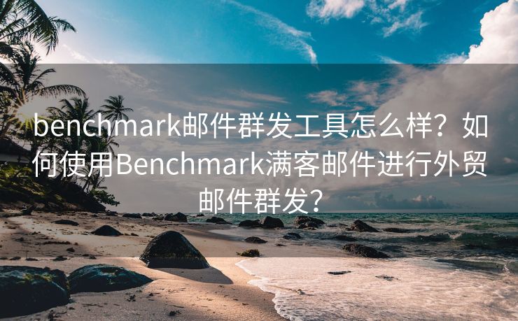 benchmark邮件群发工具怎么样？如何使用Benchmark满客邮件进行外贸邮件群发？