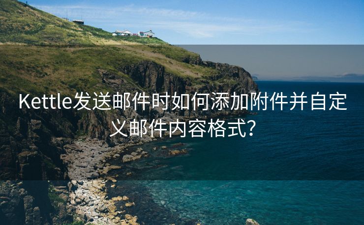 Kettle发送邮件时如何添加附件并自定义邮件内容格式？