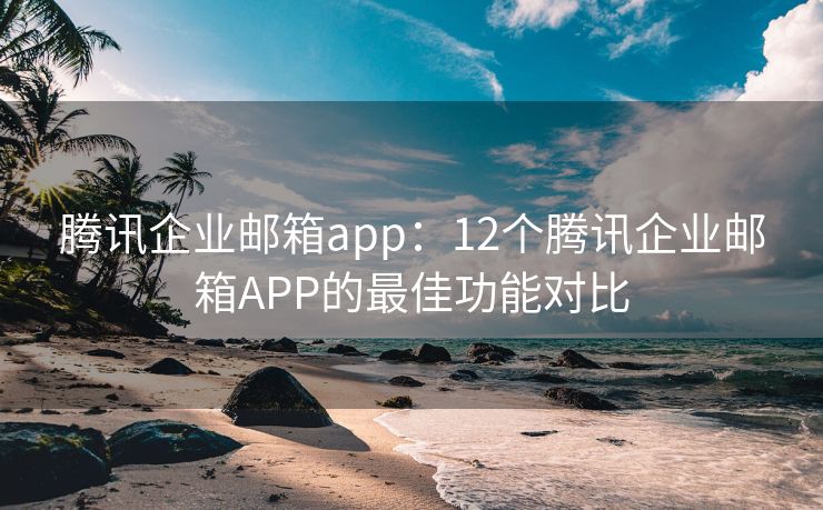 腾讯企业邮箱app：12个腾讯企业邮箱APP的最佳功能对比