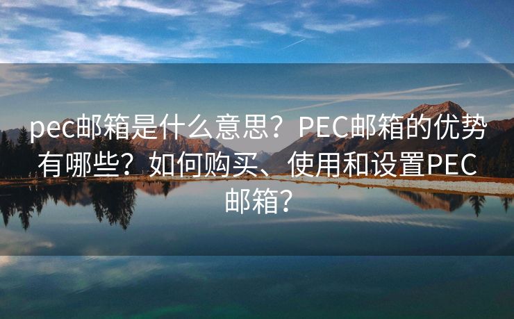 pec邮箱是什么意思？PEC邮箱的优势有哪些？如何购买、使用和设置PEC邮箱？