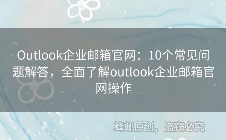 Outlook企业邮箱官网：10个常见问题解答，全面了解outlook企业邮箱官网操作