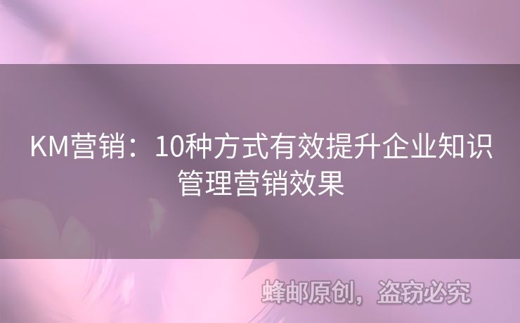 KM营销：10种方式有效提升企业知识管理营销效果