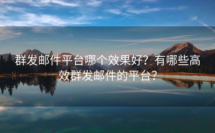 群发邮件平台哪个效果好？有哪些高效群发邮件的平台？