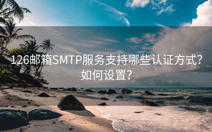 126邮箱SMTP服务支持哪些认证方式？如何设置？