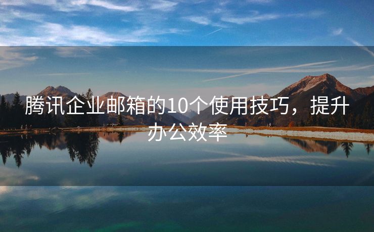 腾讯企业邮箱的10个使用技巧，提升办公效率