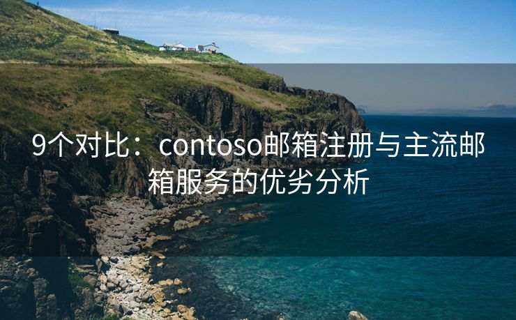 9个对比：contoso邮箱注册与主流邮箱服务的优劣分析