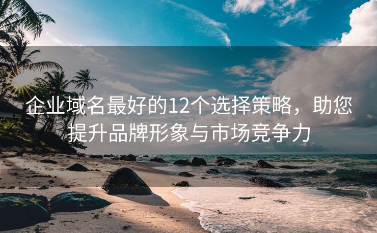 企业域名最好的12个选择策略，助您提升品牌形象与市场竞争力