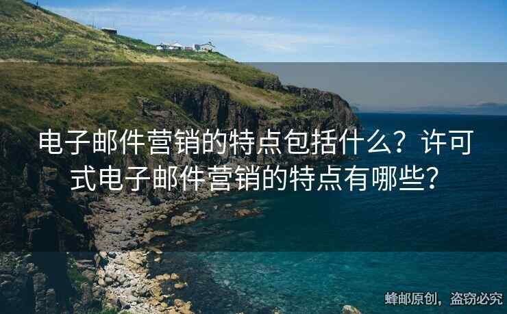 电子邮件营销的特点包括什么？许可式电子邮件营销的特点有哪些？