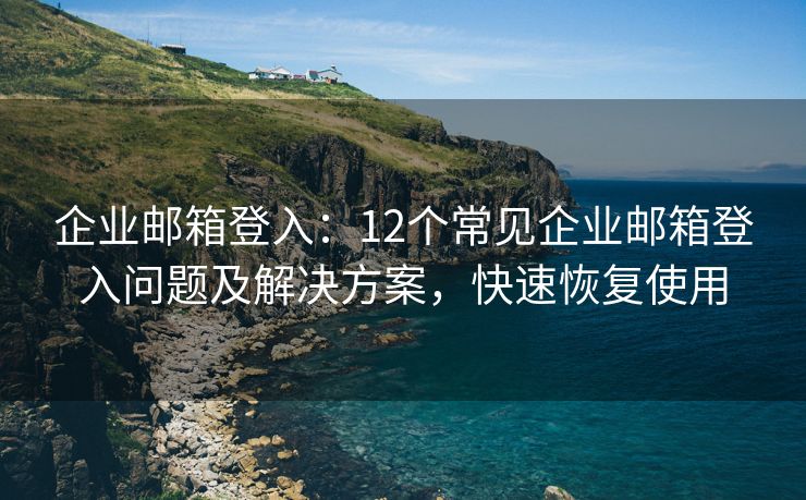 企业邮箱登入：12个常见企业邮箱登入问题及解决方案，快速恢复使用