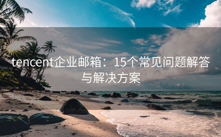 tencent企业邮箱：15个常见问题解答与解决方案