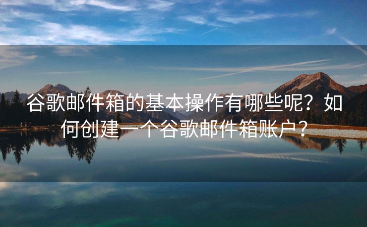 谷歌邮件箱的基本操作有哪些呢？如何创建一个谷歌邮件箱账户？