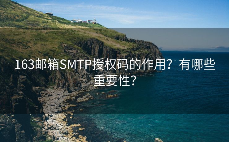 163邮箱SMTP授权码的作用？有哪些重要性？
