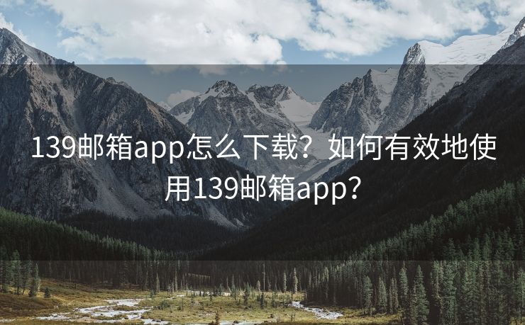 139邮箱app怎么下载？如何有效地使用139邮箱app？