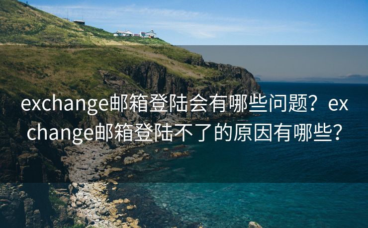 exchange邮箱登陆会有哪些问题？exchange邮箱登陆不了的原因有哪些？