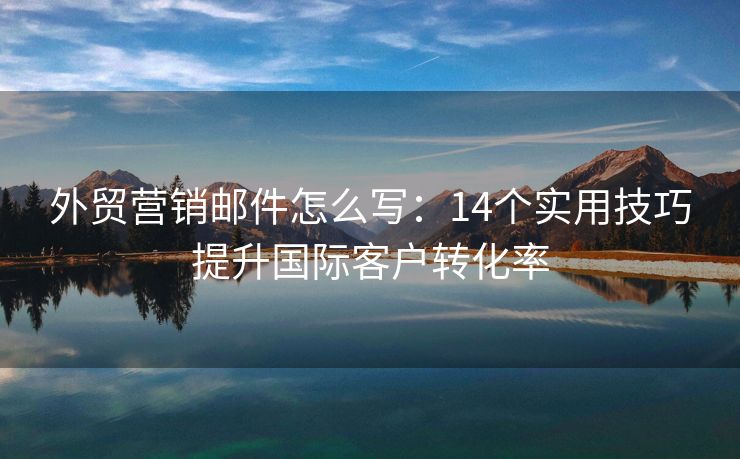 外贸营销邮件怎么写：14个实用技巧提升国际客户转化率