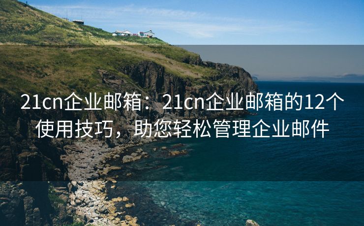 21cn企业邮箱：21cn企业邮箱的12个使用技巧，助您轻松管理企业邮件