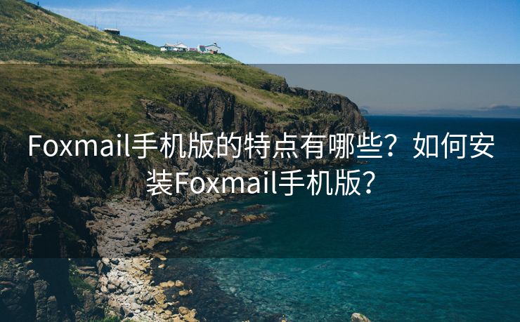 Foxmail手机版的特点有哪些？如何安装Foxmail手机版？