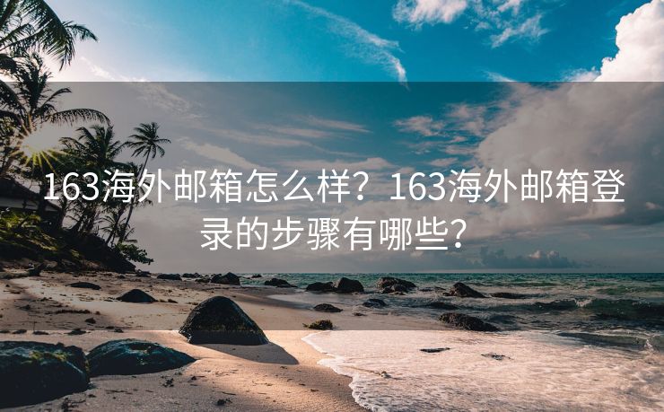 163海外邮箱怎么样？163海外邮箱登录的步骤有哪些？