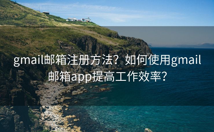 gmail邮箱注册方法？如何使用gmail邮箱app提高工作效率？