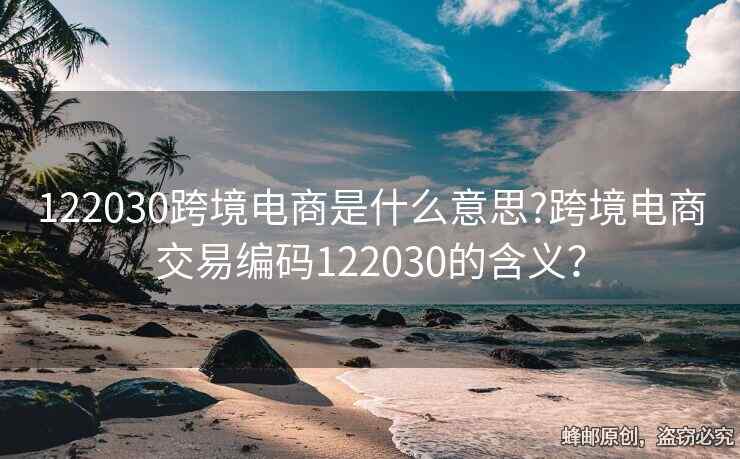 122030跨境电商是什么意思?跨境电商交易编码122030的含义？