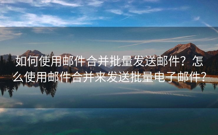 如何使用邮件合并批量发送邮件？怎么使用邮件合并来发送批量电子邮件？