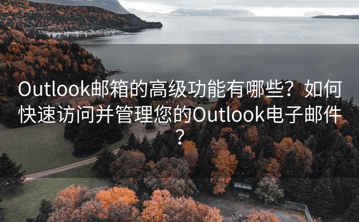 Outlook邮箱的高级功能有哪些？如何快速访问并管理您的Outlook电子邮件？