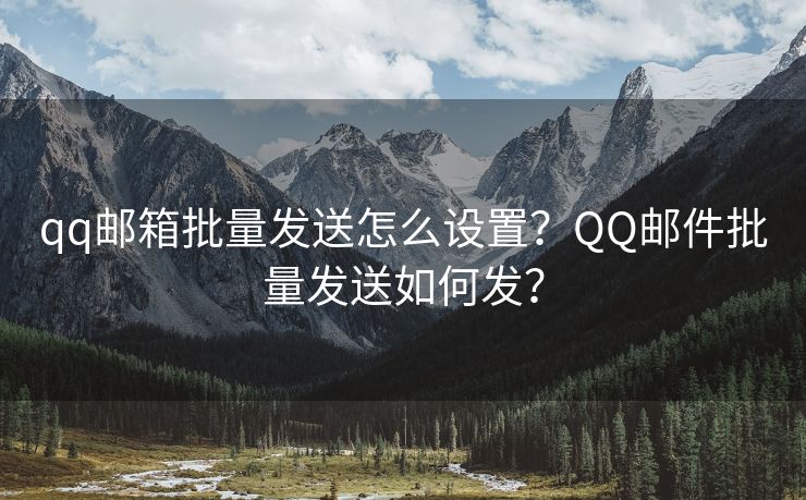 qq邮箱批量发送怎么设置？QQ邮件批量发送如何发？
