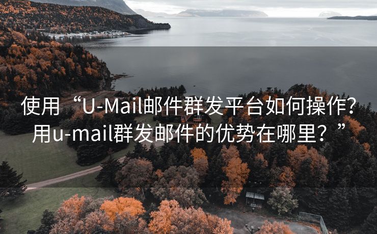 使用“U-Mail邮件群发平台如何操作？用u-mail群发邮件的优势在哪里？”