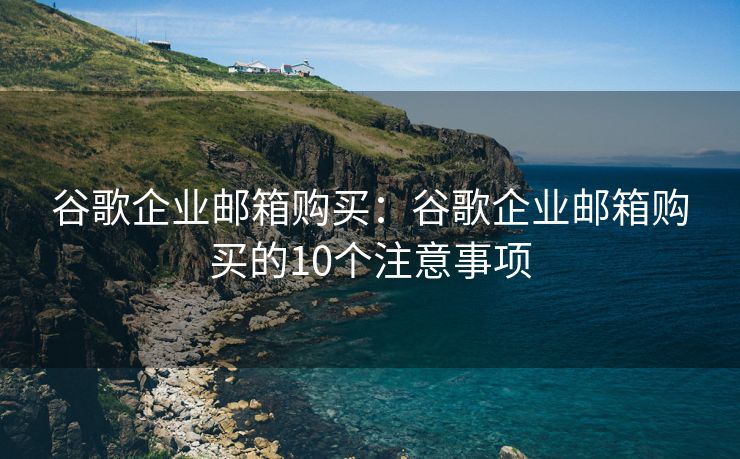 谷歌企业邮箱购买：谷歌企业邮箱购买的10个注意事项