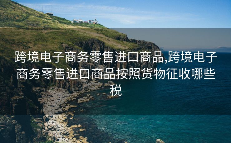 跨境电子商务零售进口商品,跨境电子商务零售进口商品按照货物征收哪些税