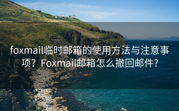 foxmail临时邮箱的使用方法与注意事项？Foxmail邮箱怎么撤回邮件?