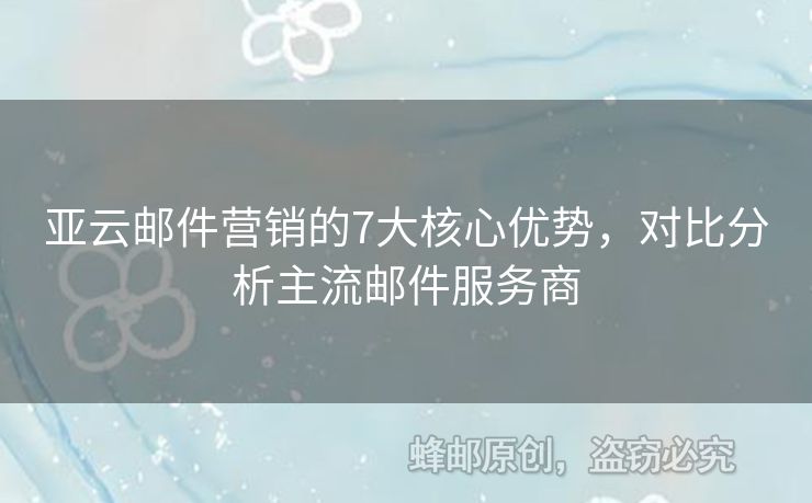 亚云邮件营销的7大核心优势，对比分析主流邮件服务商