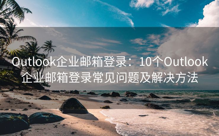 Outlook企业邮箱登录：10个Outlook企业邮箱登录常见问题及解决方法