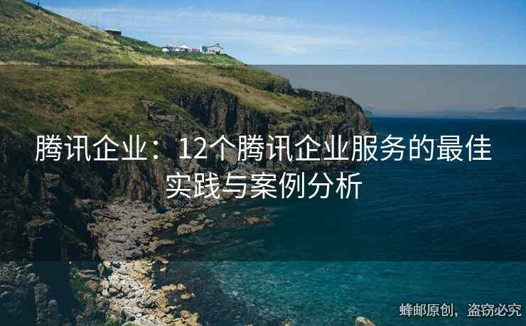 腾讯企业：12个腾讯企业服务的最佳实践与案例分析