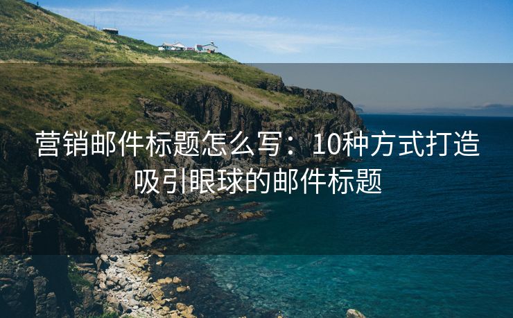 营销邮件标题怎么写：10种方式打造吸引眼球的邮件标题