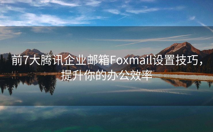 前7大腾讯企业邮箱Foxmail设置技巧，提升你的办公效率