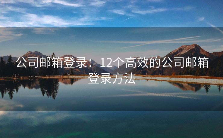 公司邮箱登录：12个高效的公司邮箱登录方法