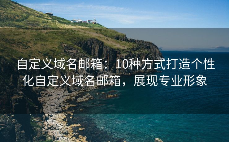 自定义域名邮箱：10种方式打造个性化自定义域名邮箱，展现专业形象