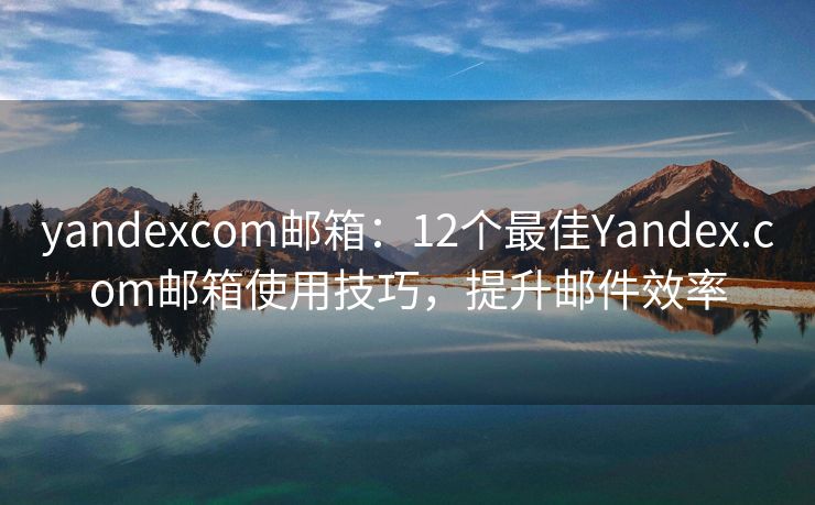 yandexcom邮箱：12个最佳Yandex.com邮箱使用技巧，提升邮件效率