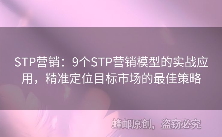 STP营销：9个STP营销模型的实战应用，精准定位目标市场的最佳策略