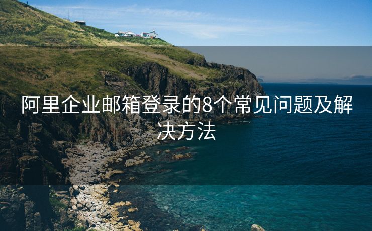 阿里企业邮箱登录的8个常见问题及解决方法